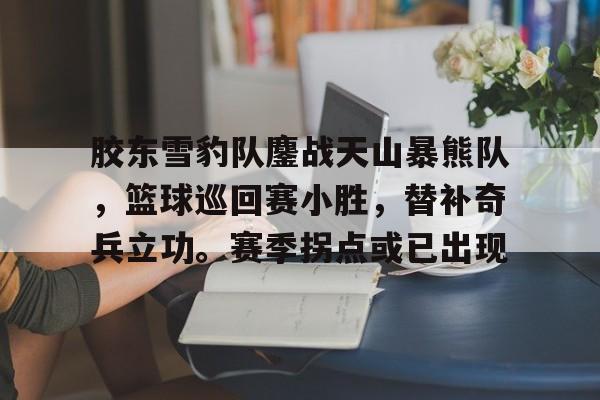 胶东雪豹队鏖战天山暴熊队，篮球巡回赛小胜，替补奇兵立功。赛季拐点或已出现-九游体育娱乐